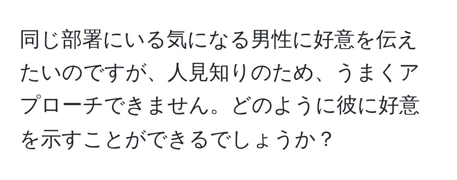 同じ部署にいる気になる男性に好意を伝えたいのですが、人見知りのため、うまくアプローチできません。どのように彼に好意を示すことができるでしょうか？