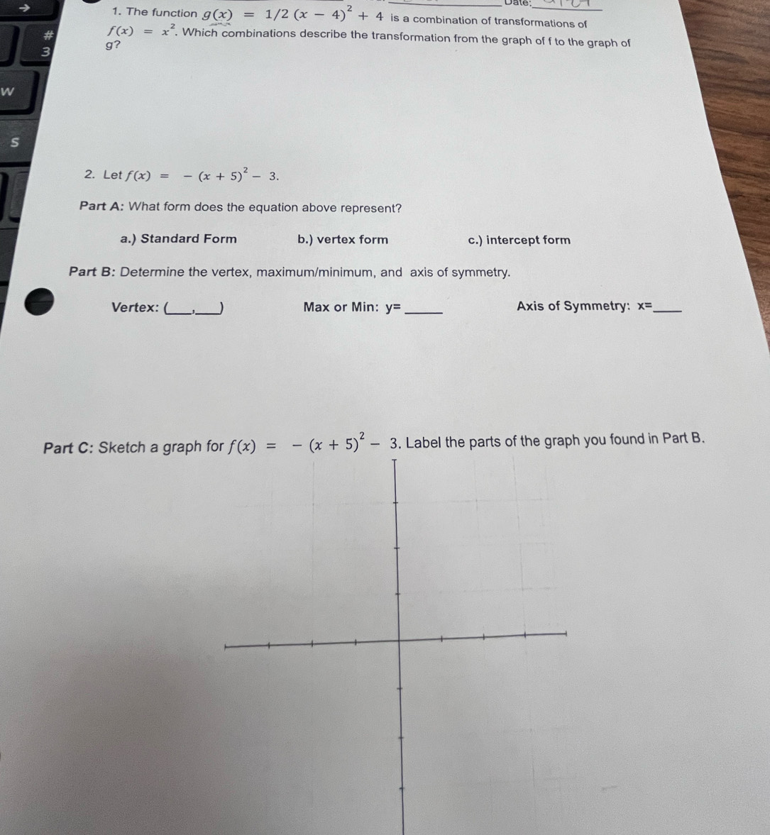 Date:_
1. The function g(x)=1/2(x-4)^2+4 is a combination of transformations of
# f(x)=x^2. Which combinations describe the transformation from the graph of f to the graph of
3
g?
W
s
2. Let f(x)=-(x+5)^2-3. 
Part A: What form does the equation above represent?
a.) Standard Form b.) vertex form c.) intercept form
Part B: Determine the vertex, maximum/minimum, and axis of symmetry.
Vertex: (_ _) Max or Min: y= _Axis of Symmetry: x= _
Part C: Sketch a graph f(x)=-(x+5)^2-3. Label the parts of the graph you found in Part B.