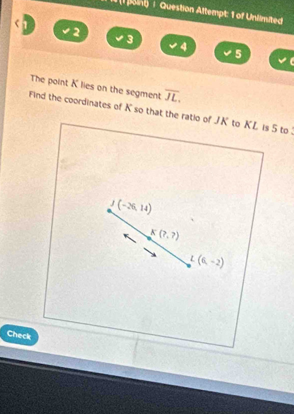 8 (1 point) / Question Attempt: 1 of Unlimited 
2
3
4
5 I 
The point K lies on the segment overline JL. 
Find the coordinates of K so that the ratio of JK to KL is 5 to
J(-26,14)
K(?,?)
L(6,-2)
Check