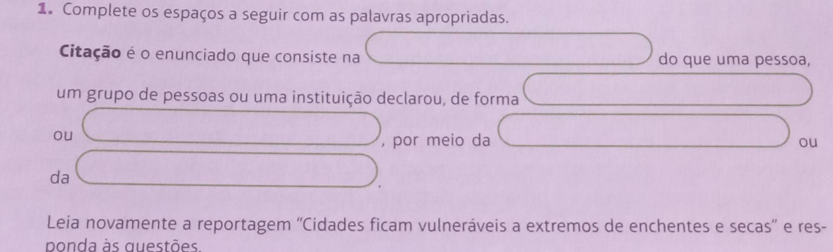 Complete os espaços a seguir com as palavras apropriadas. 
Citação é o enunciado que consiste na do que uma pessoa, 
um grupo de pessoas ou uma instituição declarou, de forma 
ou 
, por meio da ou 
da 
Leia novamente a reportagem “Cidades ficam vulneráveis a extremos de enchentes e secas” e res- 
ponda às questões.