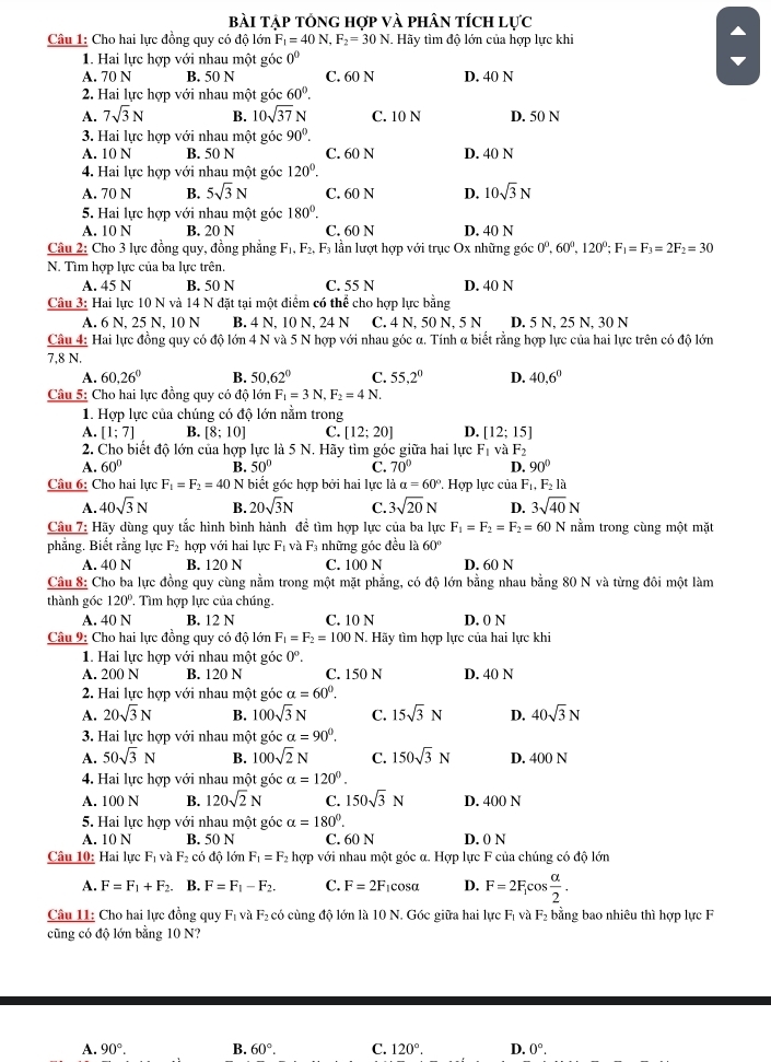 bài tập tổng hợp và phân tích lực
Câu 1: Cho hai lực đồng quy có độ lớn F_1=40N,F_2=30N..  Hãy tìm độ lớn của hợp lực khi
1. Hai lực hợp với nhau một góc 0^0
A. 70 N B. 50 N C. 60 N D. 40 N
2. Hai lực hợp với nhau một góc 60°.
A. 7sqrt(3)N B. 10sqrt(37) N C. 10 N D. 50 N
3. Hai lực hợp với nhau một góc 90°.
A. 10 N B. 50 N C. 60 N D. 40 N
4. Hai lực hợp với nhau một góc 120°.
A. 70 N B. 5sqrt(3)N C. 60 N D. 10sqrt(3)N
5. Hai lực hợp với nhau một góc 180°.
A. 10 N B. 20 N C. 60 N D. 40 N
Câu 2: Cho 3 lực đồng quy, đồng phẳng F_1,F_2,F_3 lần lượt hợp với trục Ox những góc 0°,60°,120°;F_1=F_3=2F_2=30
N. Tìm hợp lực của ba lực trên,
A. 45 N B. 50 N C. 55 N D. 40 N
Câu 3: Hai lực 10 N và 14 N đặt tại một điểm có thể cho hợp lực bằng
A. 6 N, 25 N, 10 N B. 4 N, 10 N, 24 N C. 4 N. 50 N. 5 N D. 5 N, 25 N. 30 N
Câu 4: Hai lực đồng quy có độ lớn 4 N và 5 N hợp với nhau góc α. Tính α biết rằng hợp lực của hai lực trên có độ lớn
7,8 N.
A. 60,26° B. 50.62° C. 55.2° D. 40.6°
Câu 5: Cho hai lực đồng quy có độ lớn F_1=3N,F_2=4N.
1. Hợp lực của chúng có độ lớn nằm trong
A. [1;7] B. [8;10] C. [12;20] D. [12;15]
2. Cho biết độ lớn của hợp lực là 5 N. Hãy tìm góc giữa hai lực F_1v_4 F_2
A. 60° B. 50° C. 70° D. 90°
Câu 6: Cho hai lực F_1=F_2=40 N biết góc hợp bởi hai lực là a=60° ' Hợp lực của F_1,F_2la
A. 40sqrt(3)N B. 20sqrt(3)N C. 3sqrt(20)N D. 3sqrt(40)N
Câu 7: Hãy dùng quy tắc hình bình hành đề tìm hợp lực của ba lực F_1=F_2=F_2=60N nằm trong cùng một mặt
phẳng. Biết rằng lực F_2 hợp với hai lực F_1 và F_3; những góc đều là 60°
A. 40 N B. 120 N C. 100 N D. 60 N
Câu 8: Cho ba lực đồng quy cùng nằm trong một mặt phẳng, có độ lớn bằng nhau bằng 80 N và từng đôi một làm
thành góc 120° ' Tìm hợp lực của chúng.
A. 40 N B. 12 N C. 10 N D. 0 N
Câu 9: Cho hai lực đồng quy có độ lớn F_1=F_2=100N Hãy tìm hợp lực của hai lực khi
1. Hai lực hợp với nhau một góc 0°.
A. 200 N B. 120 N C. 150 N D. 40 N
2. Hai lực hợp với nhau một góc a=60°.
A. 20sqrt(3)N B. 100sqrt(3)N C. 15sqrt(3)N D. 40sqrt(3)N
3. Hai lực hợp với nhau một góc a=90°.
A. 50sqrt(3)N B. 100sqrt(2)N C. 150sqrt(3)N D. 400 N
4. Hai lực hợp với nhau một góc alpha =120°.
A. 100 N B. 120sqrt(2)N C. 150sqrt(3)N D. 400 N
5. Hai lực hợp với nhau một góc alpha =180°.
A. 10 N B. 50 N C. 60 N D. 0 N
Câu 10: Hai lực F_1 à F_2 có độ lớn F_1=F_2 hợp với nhau một góc α. Hợp lực F của chúng có độ lớn
A. F=F_1+F_2. B. F=F_1-F_2. C. F=2F icosα D. F=2F_f os alpha /2 .
Câu 11: Cho hai lực đồng quy F_1v F: có cùng độ lớn là 10 N. Góc giữa hai lực Fị và F_2 bằng bao nhiêu thì hợp lực F
cũng có độ lớn băng 10 N?
A. 90°. B. 60°. C. 120°. D. 0°.