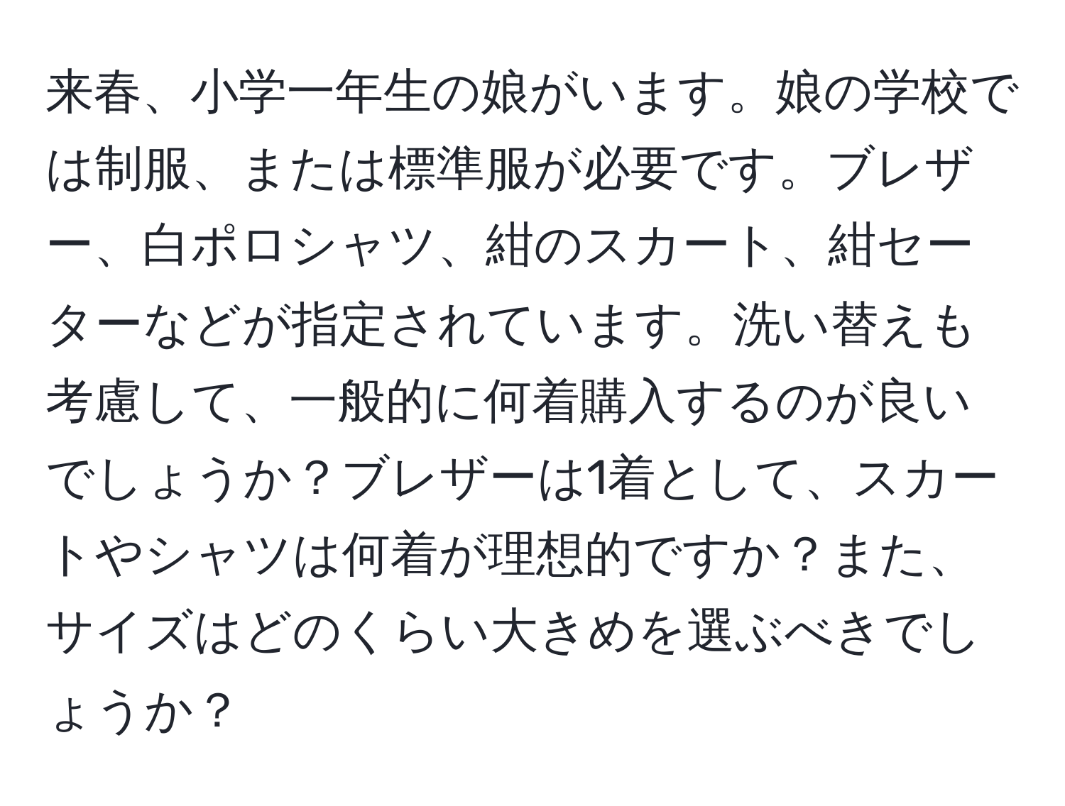 来春、小学一年生の娘がいます。娘の学校では制服、または標準服が必要です。ブレザー、白ポロシャツ、紺のスカート、紺セーターなどが指定されています。洗い替えも考慮して、一般的に何着購入するのが良いでしょうか？ブレザーは1着として、スカートやシャツは何着が理想的ですか？また、サイズはどのくらい大きめを選ぶべきでしょうか？