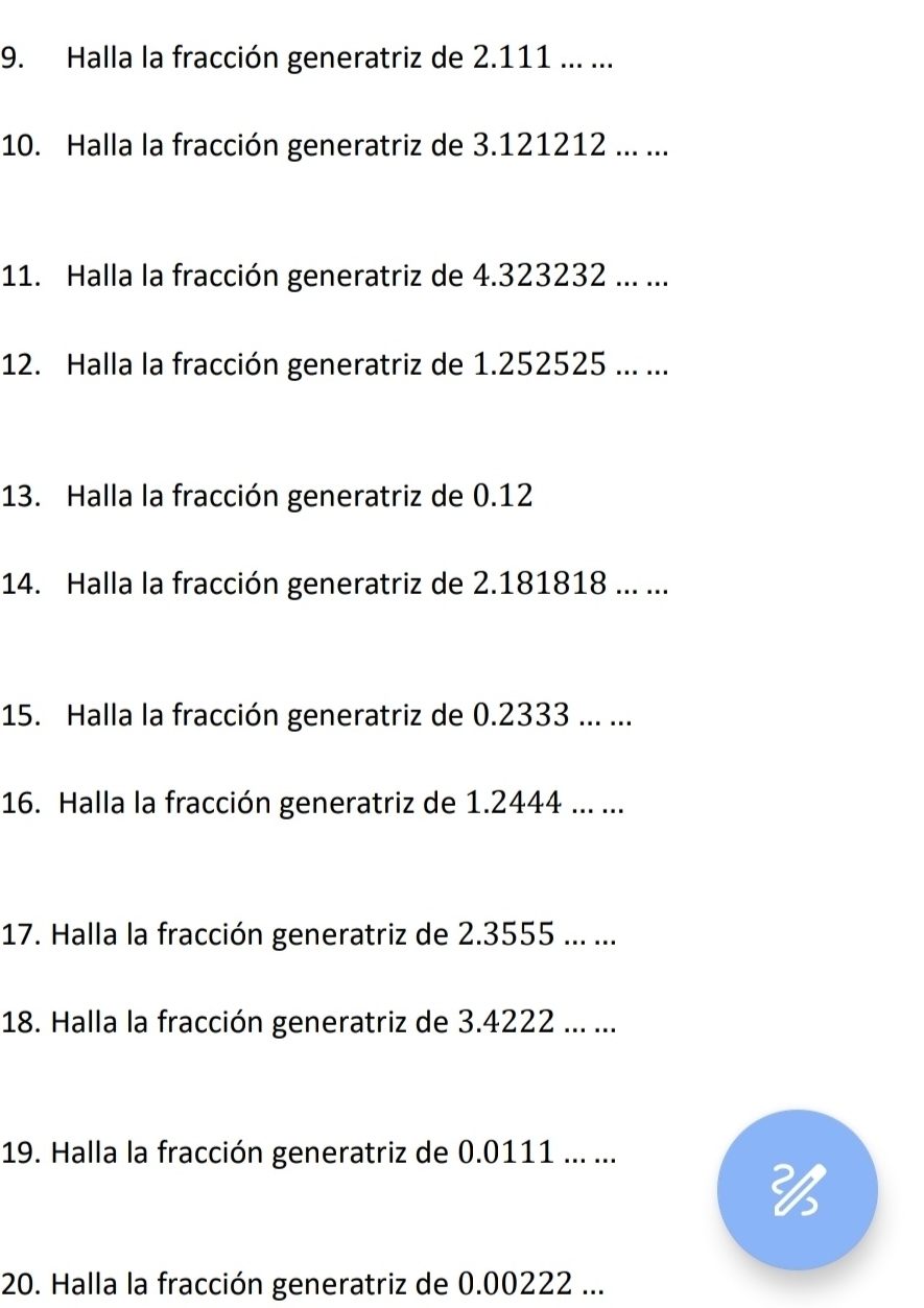 Halla la fracción generatriz de 2.111... ... 
10. Halla la fracción generatriz de 3.121212... ... 
11. Halla la fracción generatriz de 4.323232... ... 
12. Halla la fracción generatriz de 1.252525... ... 
13. Halla la fracción generatriz de 0.12
14. Halla la fracción generatriz de 2.181818.. ... 
15. Halla la fracción generatriz de 0.2333... ... 
16. Halla la fracción generatriz de 1.2444... ... 
17. Halla la fracción generatriz de 2.3555... ... 
18. Halla la fracción generatriz de 3.4222... ... 
19. Halla la fracción generatriz de 0.0111... ... 

20. Halla la fracción generatriz de 0.00222...