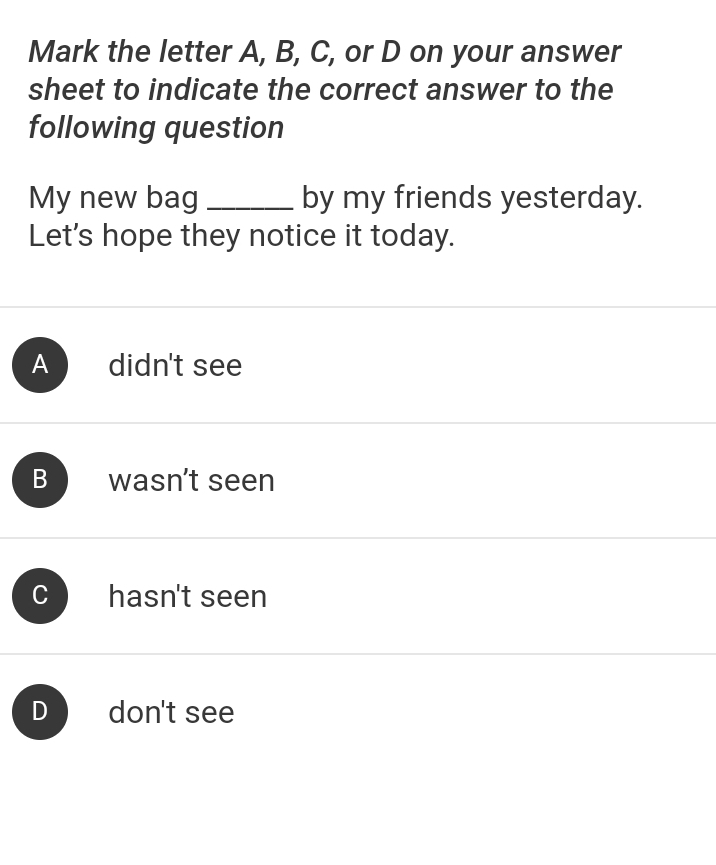 Mark the letter A, B, C, or D on your answer
sheet to indicate the correct answer to the
following question
My new bag _by my friends yesterday.
Let's hope they notice it today.
A didn't see
B wasn’t seen
C hasn't seen
D don't see