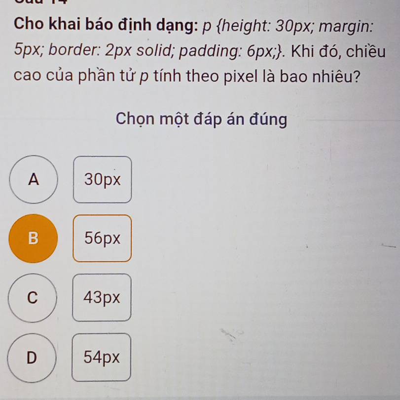 Cho khai báo định dạng: p height: 30px; margin:
5px; border: 2px solid; padding: 6px;. Khi đó, chiều
cao của phần tử p tính theo pixel là bao nhiêu?
Chọn một đáp án đúng
A 30px
B 56px
C 43px
D 54px