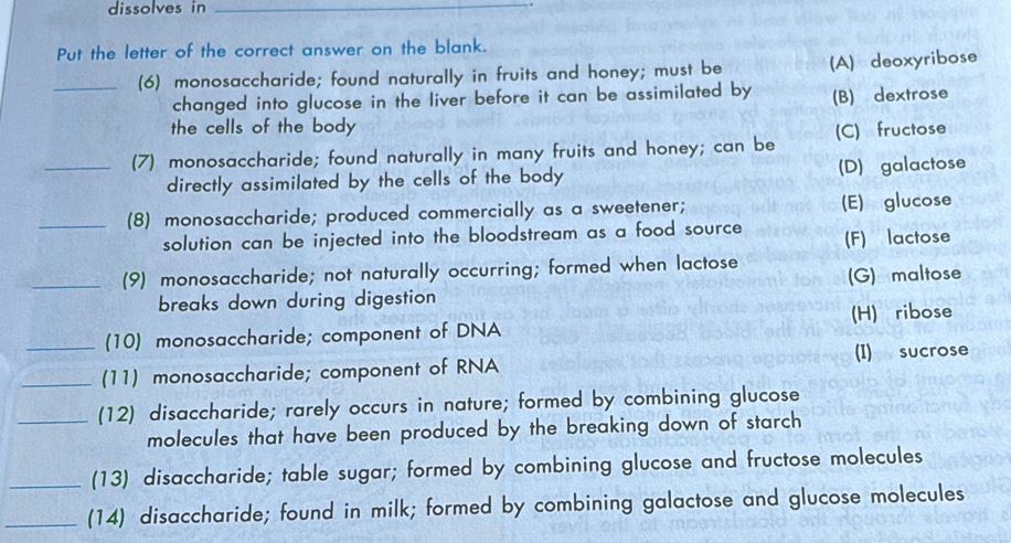 dissolves in_
Put the letter of the correct answer on the blank.
_(6) monosaccharide; found naturally in fruits and honey; must be (A) deoxyribose
changed into glucose in the liver before it can be assimilated by (B) dextrose
the cells of the body
_(7) monosaccharide; found naturally in many fruits and honey; can be (C) fructose
directly assimilated by the cells of the body (D) galactose
_(8) monosaccharide; produced commercially as a sweetener; (E) glucose
solution can be injected into the bloodstream as a food source (F) lactose
_(9) monosaccharide; not naturally occurring; formed when lactose (G) maltose
breaks down during digestion
(H) ribose
(10) monosaccharide; component of DNA
_(11) monosaccharide; component of RNA (I) sucrose
_(12) disaccharide; rarely occurs in nature; formed by combining glucose
molecules that have been produced by the breaking down of starch
_(13) disaccharide; table sugar; formed by combining glucose and fructose molecules
_(14) disaccharide; found in milk; formed by combining galactose and glucose molecules