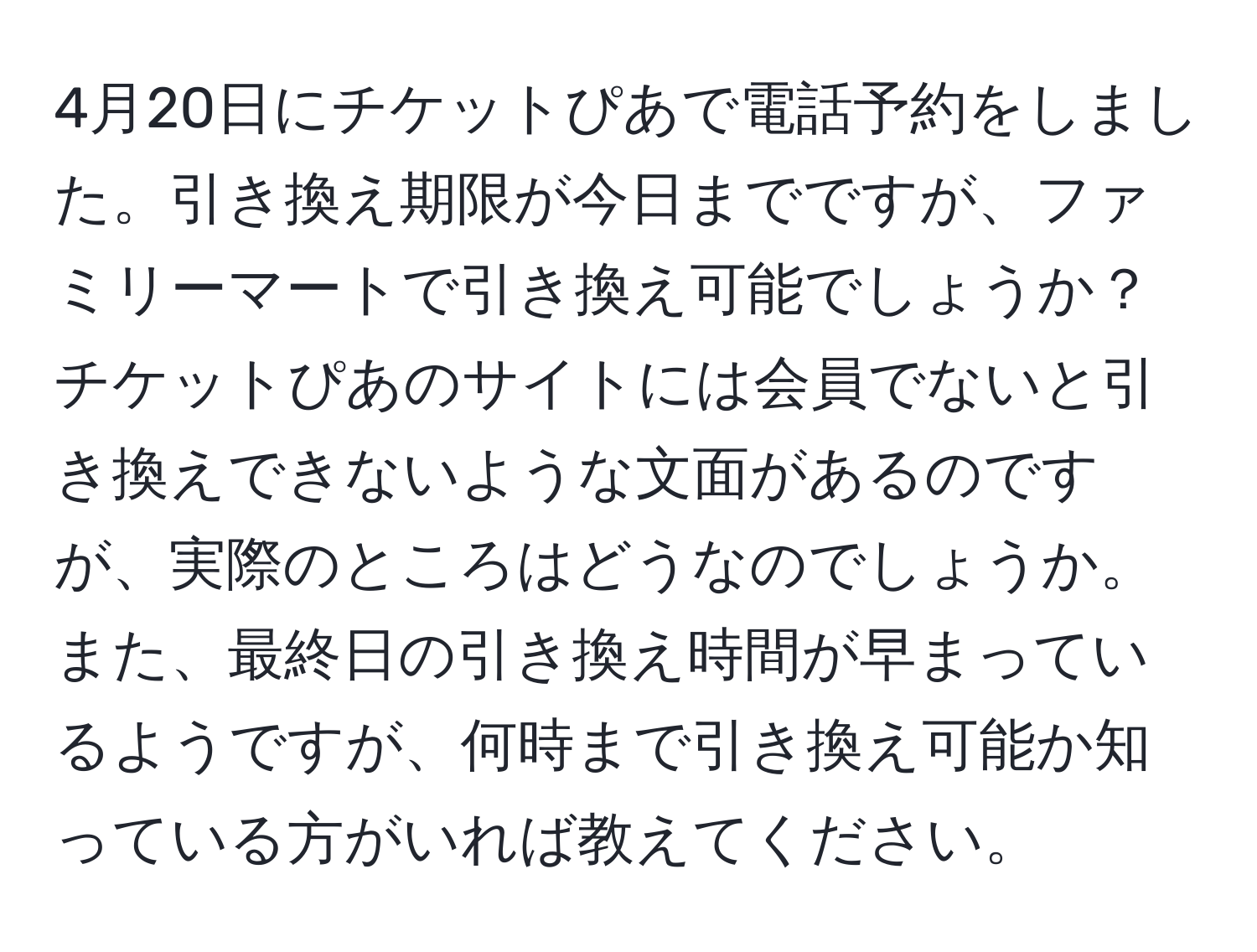 4月20日にチケットぴあで電話予約をしました。引き換え期限が今日までですが、ファミリーマートで引き換え可能でしょうか？チケットぴあのサイトには会員でないと引き換えできないような文面があるのですが、実際のところはどうなのでしょうか。また、最終日の引き換え時間が早まっているようですが、何時まで引き換え可能か知っている方がいれば教えてください。