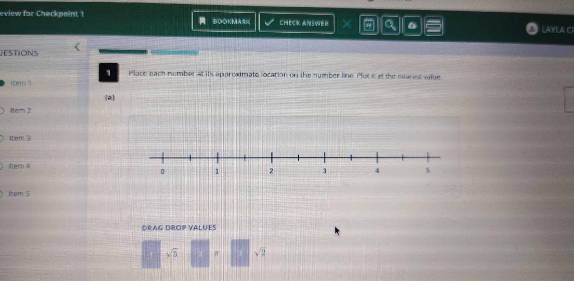 eview for Checkpoint 1 
BOOKMARK CHECK ANSWER X 6 a 6 LAYLA C 
JESTIONS 
1 Place each number at its approximate location on the number line. Plot it at the nearest value. 
Item 1 
(a) 
Item 2 
Item 3 
Item 4 
Item 5 
DRAG DROP VALUES
sqrt(5)
π sqrt(2)