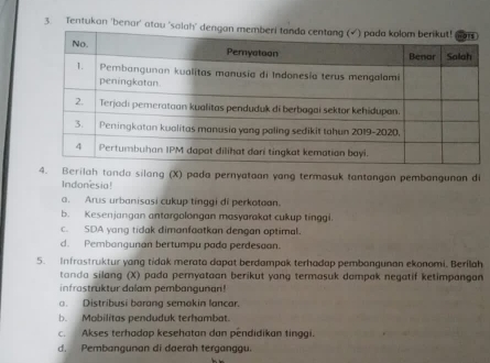 Tentukan 'benar' atau 
4. Berilah tanda silang (X) pada pernyataan yang termasuk tantangan pembangunan di
Indonesia!
a. Arus urbanisasi cukup tinggi di perkotoon.
b. Kesenjangan antargolongan masyarakat cukup tinggi.
c. SDA yang tidak dimanfaatkan dengan optimal.
d. Pembangunan bertumpu pada perdesaan.
5. Infrastruktur yang tidak merato dapat berdampak terhadap pembangunan ekonomi. Berilah
tanda silang (X) pada pernyataan berikut yang termasuk dampak negatif ketimpangan
infrastruktur dalam pembangunan!
a. Distribusi barang semakin lancar.
b. Mobilitas penduduk terhambat.
c. Akses terhadap kesehatan dan pendidikan tinggi.
d. Pembangunan di daerah terganggu.