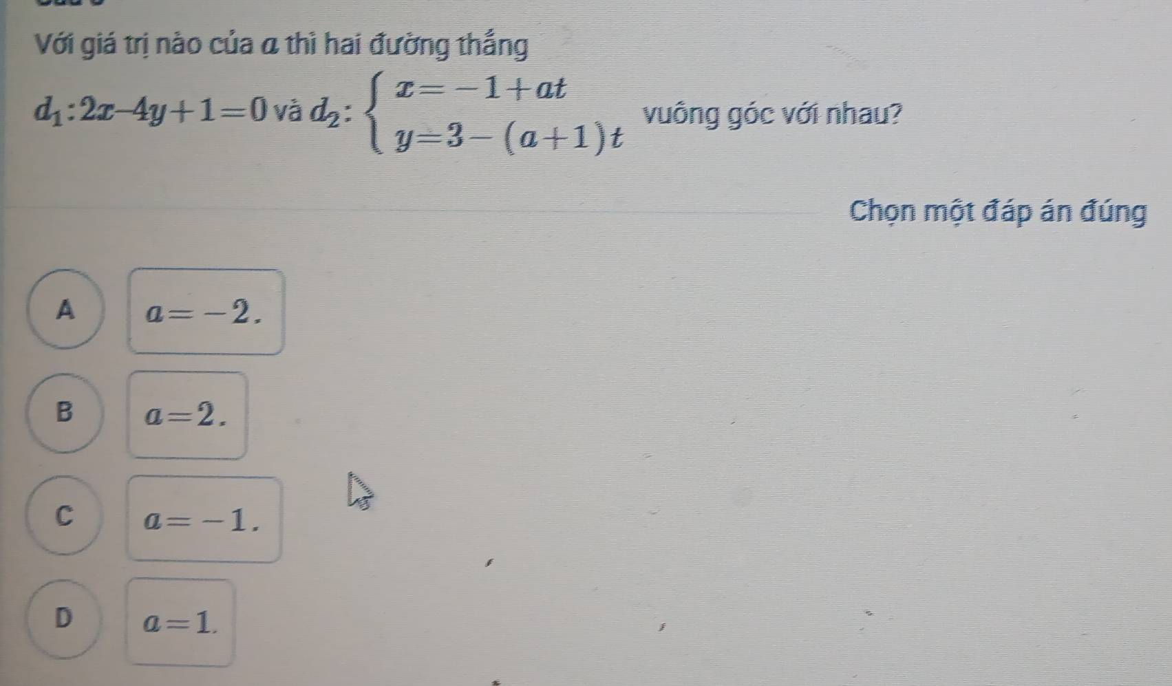 Với giá trị nào của a thì hai đường thắng
d_1:2x-4y+1=0 d_2:beginarrayl x=-1+at y=3-(a+1)tendarray. và vuông góc với nhau?
Chọn một đáp án đúng
A a=-2.
B a=2.
C a=-1.
D a=1.