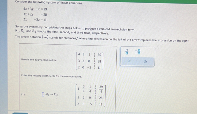 Consider the following system of linear equations.
4x+3y+z=39
3x+2y=28
2x-5z=11
Solve the system by completing the steps below to produce a reduced row-echelon form.
R_1, R_2 , and R_3 denote the first, second, and third rows, respectively. 
The arrow notation (→) stands for "replaces," where the expression on the left of the arrow replaces the expression on the right.
 □ /□   □  □ /□  
Here is the augmented matrix: beginbmatrix 4&3&1&|&39 3&2&0&|&28 2&0&-5&|&11endbmatrix × 
Enter the missing coefficients for the row operations. 
(1) R_1to R_1 : beginbmatrix 1& 3/4 & 1/4 & 1/4  3&2&0& 1/4 &28 2&0&-5&1&11endbmatrix