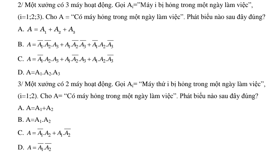 2/ Một xưởng có 3 máy hoạt động. Gọi A_i= ''Máy i bị hỏng trong một ngày làm việc'',
(i=1;2;3). Cho A=^“C_0 máy hỏng trong một ngày làm việc”. Phát biểu nào sau đây đúng?
A. A=A_1+A_2+A_3
B. A=overline A_1.overline A_2.A_3+A_1.overline A_2.overline A_3+overline A_1.A_2.overline A_3
C. A=overline A_1.A_2.A_3+A_1.overline A_2.A_3+A_1.A_2.overline A_3
D. A=A_1.A_2.A_3
3/ Một xưởng có 2 máy hoạt động. Gọi A_i= “Máy thứ i bị hỏng trong một ngày làm việc”,
(i=1;2). Cho A= “Có máy hỏng trong một ngày làm việc”. Phát biểu nào sau đây đúng?
A. A=A_1+A_2
B. A=A_1.A_2
C. A=overline A_1.A_2+A_1.overline A_2
D. A=overline A_1.overline A_2