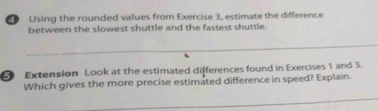 Using the rounded values from Exercise 3, estimate the difference 
between the slowest shuttle and the fastest shuttle. 
_ 
5 Extension Look at the estimated differences found in Exercises 1 and 3. 
Which gives the more precise estimated difference in speed? Explain. 
_