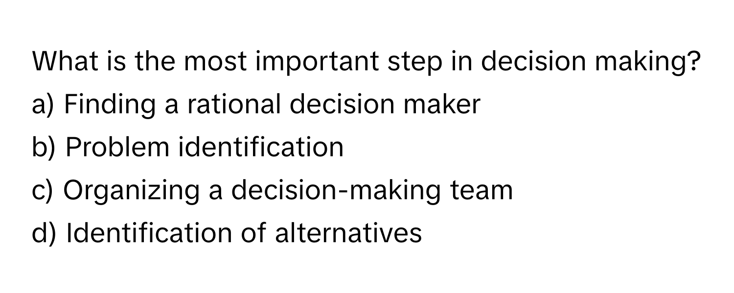 What is the most important step in decision making?

a) Finding a rational decision maker 
b) Problem identification 
c) Organizing a decision-making team 
d) Identification of alternatives