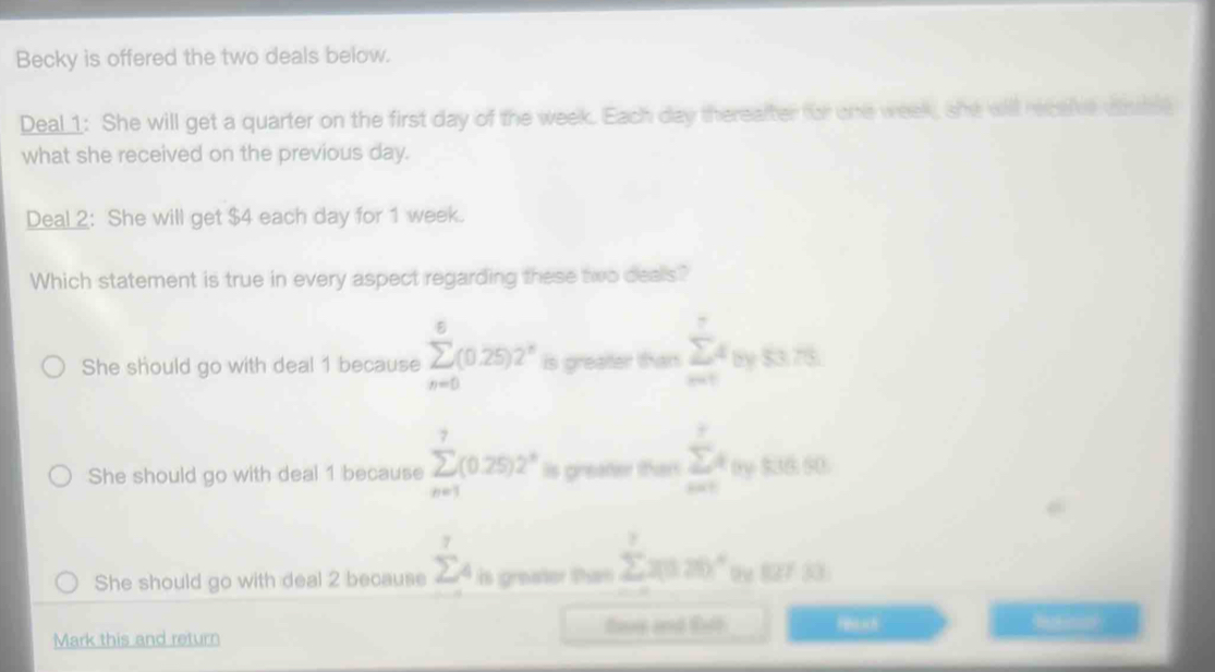 Becky is offered the two deals below.
Deal 1: She will get a quarter on the first day of the week. Each day thereafter for one week, she will receive cslse
what she received on the previous day.
Deal 2: She will get $4 each day for 1 week.
Which statement is true in every aspect regarding these two deals?
She should go with deal 1 because sumlimits _(n=0)^6(0.25)2^n is greater than sumlimits _(m=1)^7tth75.75
She should go with deal 1 because sumlimits _(n=1)^7(0.25)2^n Is greater tthen sumlimits _(m=1)^ra $36.50
She should go with deal 2 because sumlimits _4^(7 is greater than sumlimits ^7)x(12)^circ  12733
Mark this and return fave and Eult Hsuch