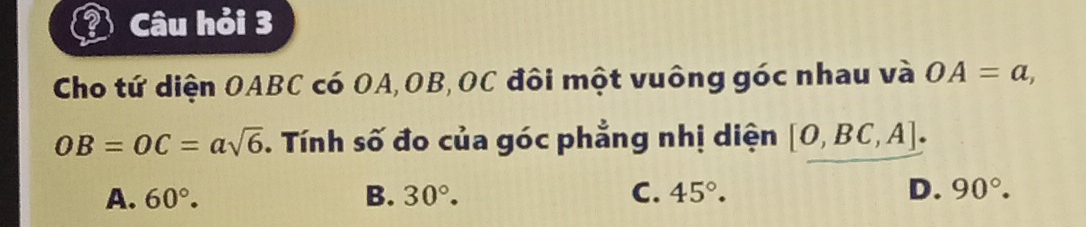 Câu hỏi 3
Cho tứ diện OABC có OA, OB, OC đôi một vuông góc nhau và OA=a,
OB=OC=asqrt(6). Tính số đo của góc phẳng nhị diện [O,BC,A].
A. 60°. B. 30°. C. 45°. D. 90°.