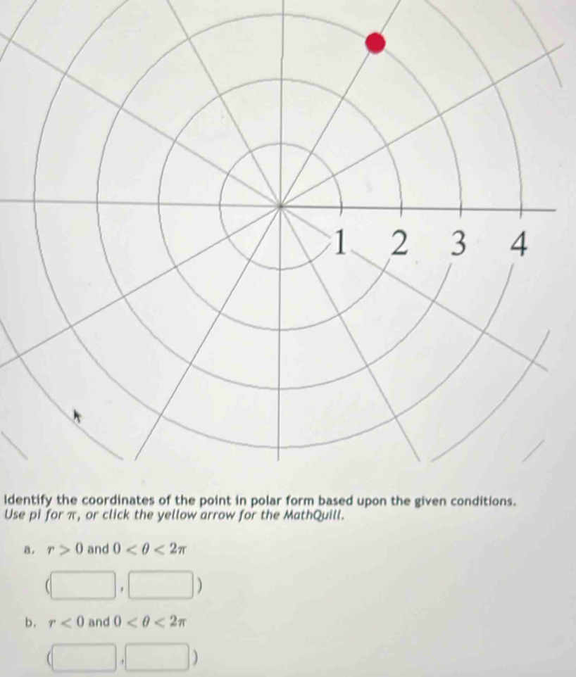 ldentify the coordinates of the point in polar form based upon the given conditions.
Use pi for π, or click the yellow arrow for the MathQuill.
a, r>0 and 0 <2π
(□ □ )
b. r<0</tex> and 0 <2π
(□ ,□ )