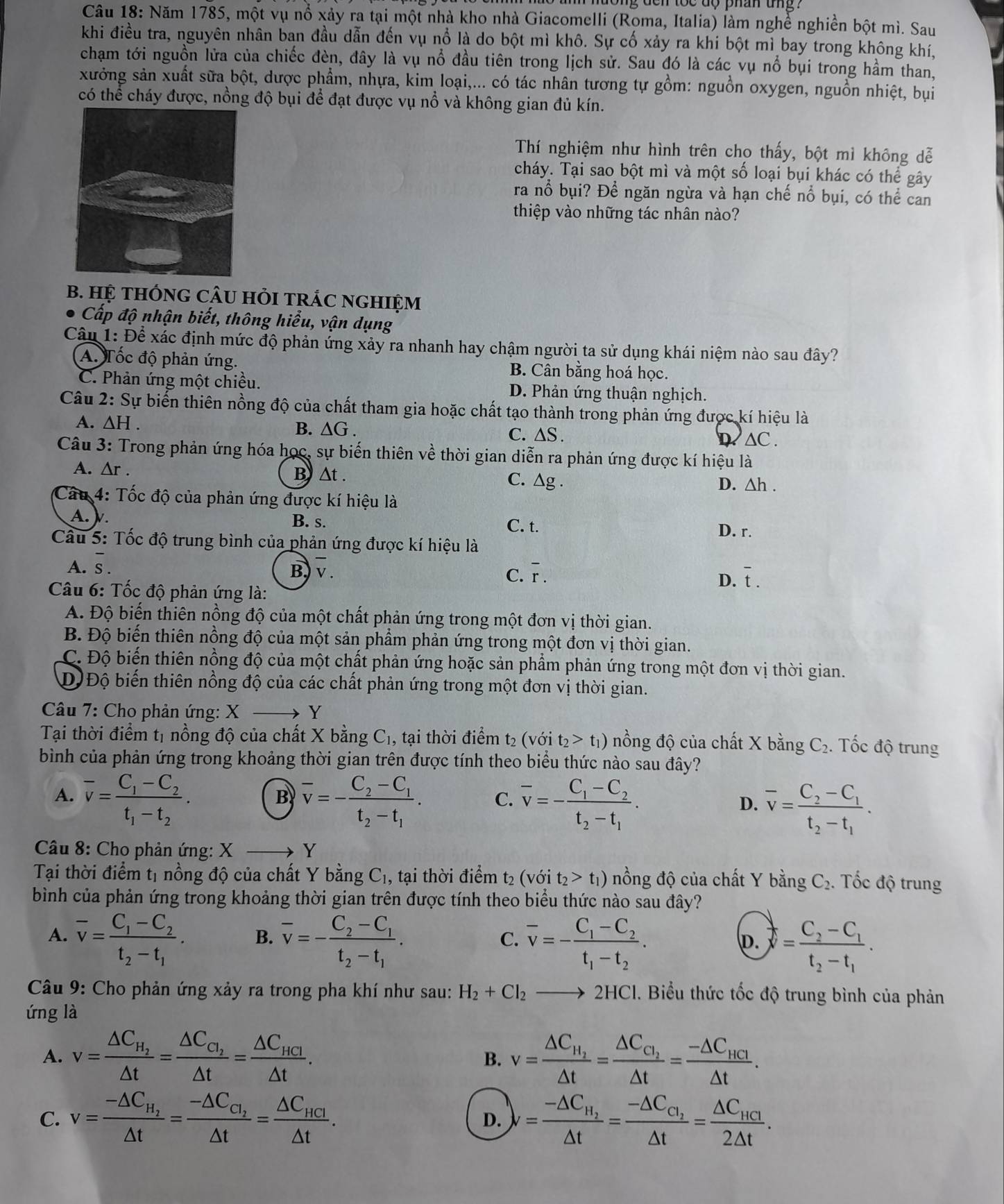 tong den toe do phan ung ?
Câu 18: Năm 1785, một vụ nổ xảy ra tại một nhà kho nhà Giacomelli (Roma, Italia) làm nghề nghiền bột mì. Sau
khi điều tra, nguyên nhân ban đầu dẫn đến vụ nổ là do bột mì khô. Sự cố xảy ra khi bột mì bay trong không khí,
chạm tới nguồn lửa của chiếc đèn, đây là vụ nổ đầu tiên trong lịch sử. Sau đó là các vụ nổ bụi trong hầm than,
xưởng sản xuất sữa bột, dược phẩm, nhựa, kim loại,... có tác nhân tương tự gồm: nguồn oxygen, nguồn nhiệt, bụi
có thể cháy được, nồng độ bụi để đạt được vụ nổ và không gian đủ kín.
Thí nghiệm như hình trên cho thấy, bột mì không dễ
cháy. Tại sao bột mì và một số loại bụi khác có thể gây
ra nổ bụi? Để ngăn ngừa và hạn chế nổ bụi, có thể can
thiệp vào những tác nhân nào?
B. HỆ THÓNG CÂU HỏI TRÁC NGHIỆM
Cấp độ nhận biết, thông hiểu, vận dụng
Câu 1: Để xác định mức độ phản ứng xảy ra nhanh hay chậm người ta sử dụng khái niệm nào sau đây?
A. Tốc độ phản ứng. B. Cân bằng hoá học.
C. Phản ứng một chiều. D. Phản ứng thuận nghịch.
Câu 2: Sự biến thiên nồng độ của chất tham gia hoặc chất tạo thành trong phản ứng được kí hiệu là
A. ∆H . B. △ G. C. ∆S . D △C .
Câu 3: Trong phản ứng hóa học, sự biến thiên về thời gian diễn ra phản ứng được kí hiệu là
A. ∆r . B △t . C. △ g .
D. △ h.
Câu 4: Tốc độ của phản ứng được kí hiệu là
A. v. B. s. C. t.
D. r.
Cầu 5: Tốc độ trung bình của phản ứng được kí hiệu là
A. overline s.
B) v. C. overline r. overline t.
D.
* Câu 6: Tốc độ phản ứng là:
A. Độ biến thiên nồng độ của một chất phản ứng trong một đơn vị thời gian.
B. Độ biến thiên nồng độ của một sản phẩm phản ứng trong một đơn vị thời gian.
C. Độ biến thiên nồng độ của một chất phản ứng hoặc sản phẩm phản ứng trong một đơn vị thời gian.
D Độ biến thiên nồng độ của các chất phản ứng trong một đơn vị thời gian.
Câu 7: Cho phản ứng: X Y
Tại thời điểm tị nồng độ của chất X bằng C₁, tại thời điểm t₂ (với t_2>t_1) nồng độ của chất X bằng C₂. Tốc độ trung
bình của phản ứng trong khoảng thời gian trên được tính theo biểu thức nào sau đây?
A. overline v=frac C_1-C_2t_1-t_2. overline v=-frac C_2-C_1t_2-t_1. C. overline v=-frac C_1-C_2t_2-t_1. D. overline v=frac C_2-C_1t_2-t_1.
B
Câu 8: Cho phản ứng: X Y
Tại thời điểm tị nồng độ của chất Y bằng C₁, tại thời điểm t₂ (với t_2>t_1) nồng độ của chất Y bằng C_2. Tốc độ trung
bình của phản ứng trong khoảng thời gian trên được tính theo biểu thức nào sau đây?
A. overline v=frac C_1-C_2t_2-t_1. B. overline v=-frac C_2-C_1t_2-t_1. overline v=-frac C_1-C_2t_1-t_2. overline y=frac C_2-C_1t_2-t_1.
C.
D.
Câu 9: Cho phản ứng xảy ra trong pha khí như sau: H_2+Cl_2to 2HCl 1. Biểu thức tốc độ trung bình của phản
ứng là
A. v=frac △ C_H_2△ t=frac △ C_C_2△ t=frac △ C_HCl△ t. v=frac △ C_H_2△ t=frac △ C_C_2△ t=frac -△ C_HCI△ t.
B.
C. v=frac -△ C_H_2△ t=frac -△ C_C_2△ t=frac △ C_HCI△ t. v=frac -△ C_H_2△ t=frac -△ C_C_2△ t=frac △ C_HCl2△ t.
D.