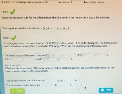 One inch in the blueprints represents 48 inches, or 4 feet, in the house. 
Part 3 
Enter the algebraic rule for the dilation from the blueprint to the house. Let x and y be in inches. 
The algebraic rule for this dilation is (x,y)to (48x,48y). 
Part 4 
A rectangular room has coordinates Q(3,2), R(7,2), S(7,4), , and T(3,4) on the blueprint. The homeowne 
wants the dimensions of this room to be 25% larger. What are the coordinates of the new room? 
The coordinates of the new room are Q'(3.75 ,2.5 _  R'(8.75, 2.5 frac □ 
S'(8.75 r ), and T'(3.75,5 x_□  ), 
Part 5 out of 5 
What are the dimensions of the new room, in inches, on the blueprint? What will the dimensions of the 
new room be, in feet, in the new house? 
The dimensions on the blueprint are in. by^ in. 
The dimensions in the house are ft by ft. 
Check 
Next