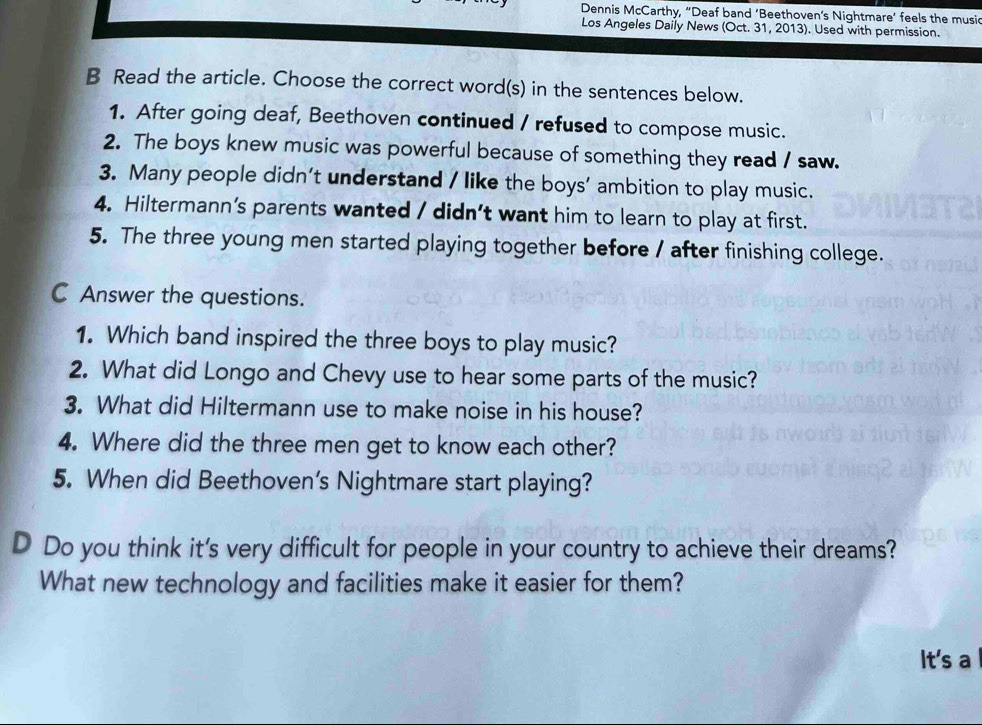 Dennis McCarthy, “Deaf band ‘Beethoven’s Nightmare’ feels the music 
Los Angeles Daily News (Oct. 31, 2013). Used with permission. 
B Read the article. Choose the correct word(s) in the sentences below. 
1. After going deaf, Beethoven continued / refused to compose music. 
2. The boys knew music was powerful because of something they read / saw. 
3. Many people didn’t understand / like the boys’ ambition to play music. 
4. Hiltermann’s parents wanted / didn’t want him to learn to play at first. 
5. The three young men started playing together before / after finishing college. 
C Answer the questions. 
1. Which band inspired the three boys to play music? 
2. What did Longo and Chevy use to hear some parts of the music? 
3. What did Hiltermann use to make noise in his house? 
4. Where did the three men get to know each other? 
5. When did Beethoven's Nightmare start playing? 
D Do you think it's very difficult for people in your country to achieve their dreams? 
What new technology and facilities make it easier for them? 
It's a