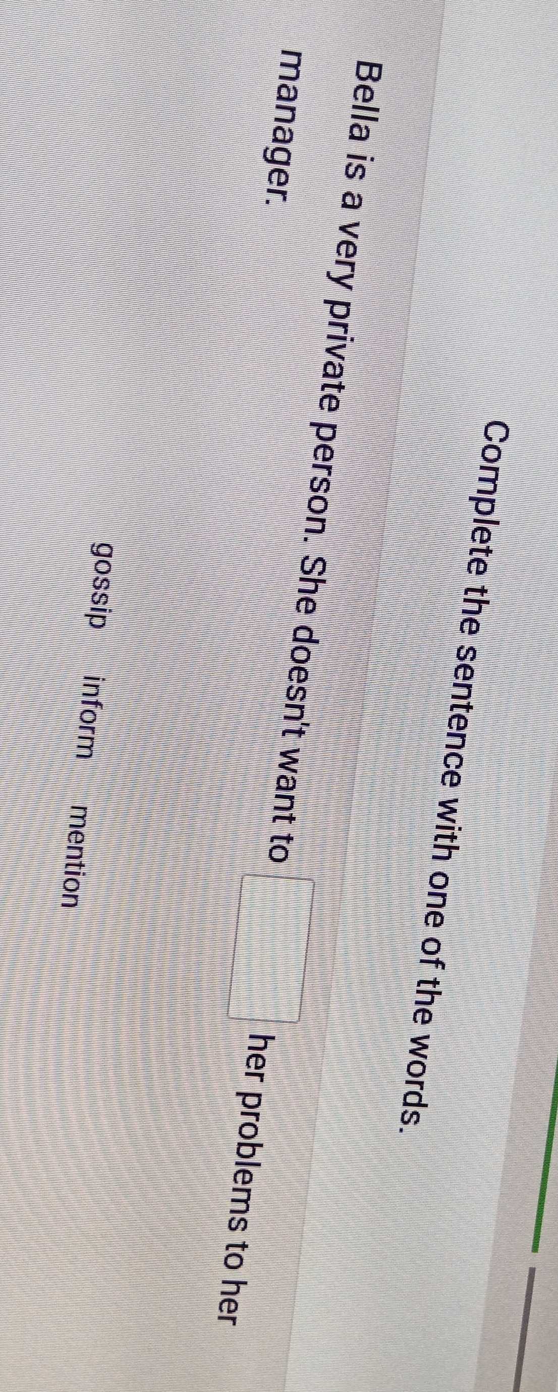 Complete the sentence with one of the words.
Bella is a very private person. She doesn't want to her problems to her
manager.
gossip inform mention