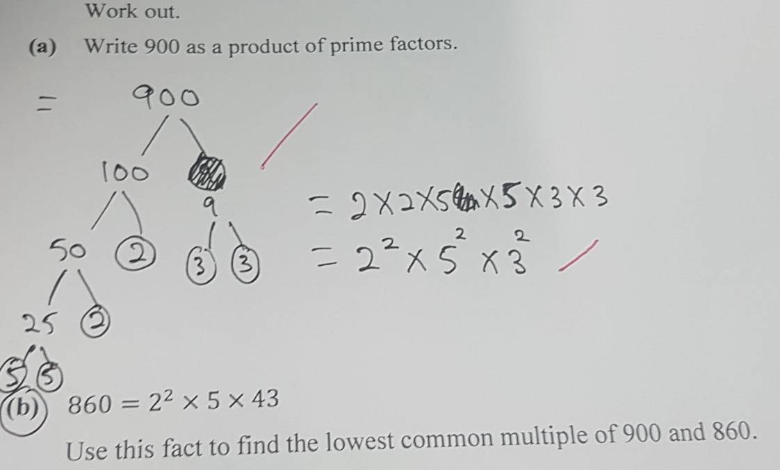 Work out. 
(a) Write 900 as a product of prime factors. 
(b) 860=2^2* 5* 43
Use this fact to find the lowest common multiple of 900 and 860.