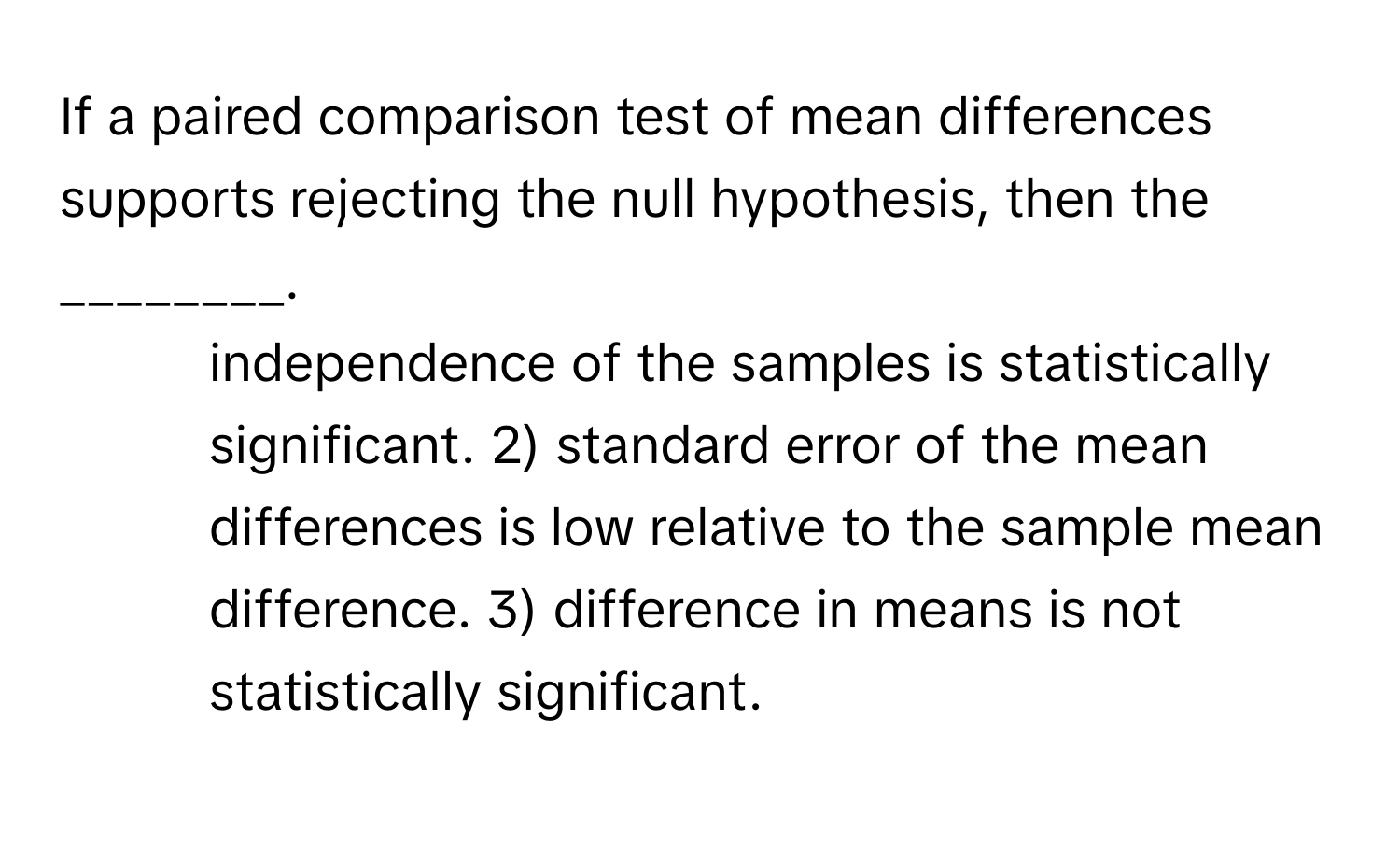 If a paired comparison test of mean differences supports rejecting the null hypothesis, then the ________.

1) independence of the samples is statistically significant. 2) standard error of the mean differences is low relative to the sample mean difference. 3) difference in means is not statistically significant.