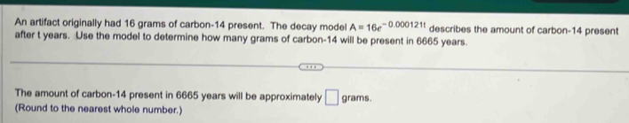 An artifact originally had 16 grams of carbon- 14 present. The decay model A=16e^(-0.000121t) describes the amount of carbon- 14 present 
after t years. Use the model to determine how many grams of carbon- 14 will be present in 6665 years. 
The amount of carbon- 14 present in 6665 years will be approximately □ grams. 
(Round to the nearest whole number.)