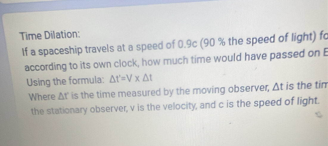 Time Dilation: 
If a spaceship travels at a speed of 0.9c (90 % the speed of light) fo 
according to its own clock, how much time would have passed on E 
Using the formula: △ t'=V* △ t
Where △ t' is the time measured by the moving observer, △ t is the tim 
the stationary observer, v is the velocity, and c is the speed of light.