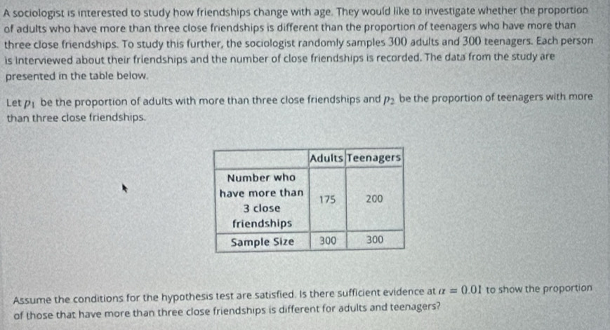 A sociologist is interested to study how friendships change with age. They would like to investigate whether the proportion 
of adults who have more than three close friendships is different than the proportion of teenagers who have more than 
three close friendships. To study this further, the sociologist randomly samples 300 adults and 300 teenagers. Each person 
is Interviewed about their friendships and the number of close friendships is recorded. The data from the study are 
presented in the table below. 
Let p_1 be the proportion of adults with more than three close friendships and p_2 be the proportion of teenagers with more 
than three close friendships. 
Assume the conditions for the hypothesis test are satisfied. Is there sufficient evidence at alpha =0.01 to show the proportion 
of those that have more than three close friendships is different for adults and teenagers?