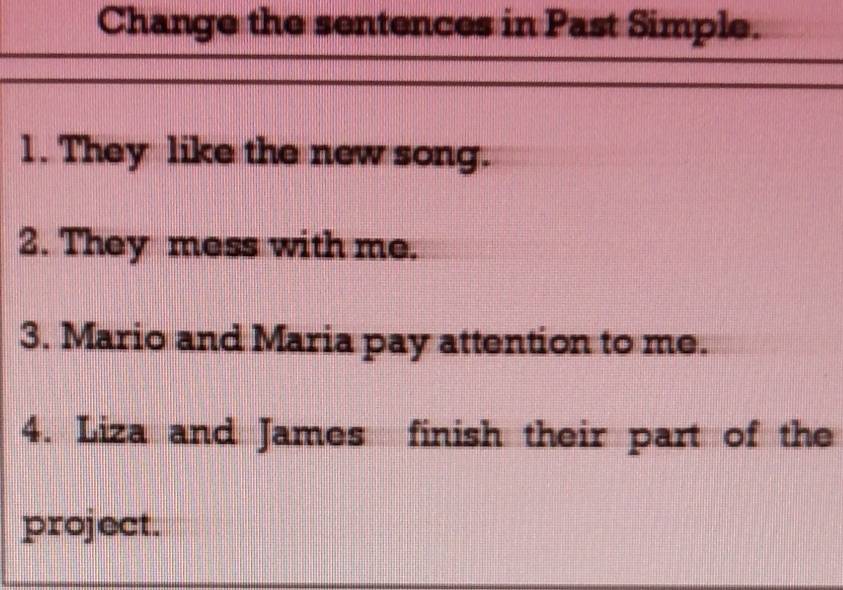 Change the sentences in Past Simple. 
1. They like the new song. 
2. They mess with me. 
3. Mario and Maria pay attention to me. 
4. Liza and James finish their part of the 
project.