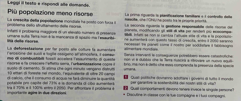 Leggi il testo e rispondi alle domande.
Più popolazione meno risorse La prima riguarda la pianificazione familiare e il controllo delle
nascite, che l'ONU ha posto tra le proprie priorità.
La crescita della popolazione mondiale ha posto con forza il La seconda riguarda la gestione responsabile delle risorse del
problema dello sfruttamento delle risorse.
pianeta, modificando gli stili di vita per renderli più ecocompa-
Infatti il problema maggiore di un elevato numero di presenze tibili. Infatti se non si cambia l'attuale stile di vita e la popolazio-
umane sulla Terra non è la mancanza di spazio ma l'esauribi- ne aumenterà con questo tasso di crescita, entro il 2050 saranno
lità delle risorse. necessari tre pianeti come il nostro per soddisfare il fabbisogno
La deforestazione per far posto alle colture fa aumentare alimentare mondiale.
l’erosione dei suoli e toglie ossigeno all'atmosfera, il consu- Senza interventi le conseguenze potrebbero essere catastrofiche:
mo di combustibili fossili accelera l'esaurimento di queste non vi è dubbio che la Terra riuscirà a ritrovare un nuovo equili-
risorse e fa crescere l'effetto serra, l'urbanizzazione copre il brio, ma non è detto che esso comprenda la presenza della specie
suolo di cemento. Si stima che ogni minuto vengano distrutti umana.
10 ettari di foreste nel mondo, l'equivalente di oltre 20 campi
di calcio, che il consumo di acqua ne farà diminuire la quantità  Quali politiche dovranno adottare i governi di tutto il mondo
potabile pro capite del 73% e la domanda di cibo aumenterà per garantire la sostenibilità dei nostri stili di vita?
tra il 70% e il 100% entro il 2050. Per affrontare il problema è 2 Quali comportamenti devono tenere invece le singole persone?
importante agire in due direzioni. Discutine in classe con le tue compagne e i tuoi compagni.