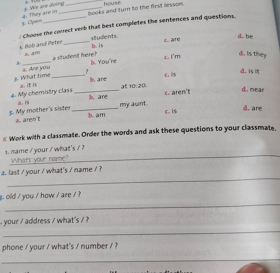 You
3. We are doing
_house.
4. They are in
books and turn to the first lesson.
5. Open
] Choose the correct verb that best completes the sentences and questions.
. Bob and Peter _students.
d. be
b. is c. are
a. am
2. _a student here?
c. I'm
d. Is they
a. Are you b. You're
? d. is it
3. What time_
a. it is b. are c. is
4. My chemistry class_
at 10:20. d. near
a. is c. aren’t
b. are
5. My mother’s sister _my aunt.
b. am c. is
d. are
a. aren’t
K Work with a classmate. Order the words and ask these questions to your classmate.
_
1. name / your / what's / ?
_
2. last / your / what’s / name / ?
_
. old / you / how / are / ?
your / address / what's / ?
_
phone / your / what's / number / ?
_