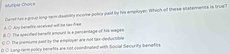 Darrell has a group long-term disability Income policy paid by his employer. Which of these statements is true?
A. ○ Any benefits received will be tax-free
B. ○ The specified benefit amount is a percentage of his wages
C. ○ The premiums paid by the employer are not tax-deductible
D. ○ Long-term policy benefits are not coordinated with Social Security benefits