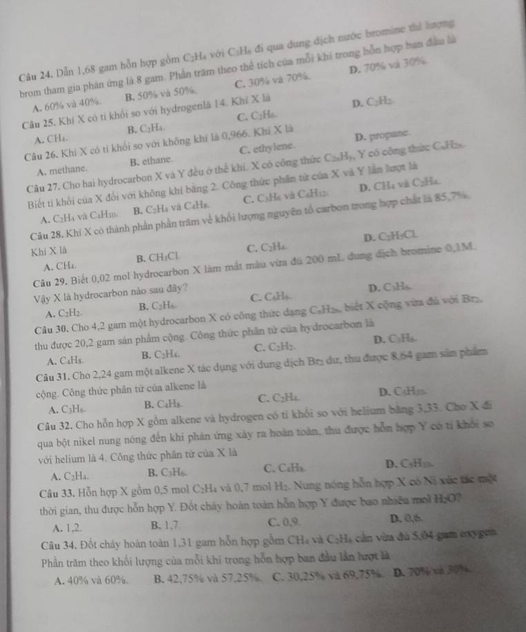 Dẫn 1,68 gam hỗn hợp gồm C₂H₄ với C₃H₆ đi qua dung địch nước bromine thể hượng
brom tham gia phản ứng là 8 gam. Phần trăm theo thể tích của mỗi khi trong hỗn hợp ban đầu là
A. 60% và 40%. B. 50% và 50%. C. 30% và 70% D. 70% và 30%.
C. C₂H₆ D. C₂H₂
Câu 25. Khí X có tỉ khổi so với hydrogenlă 14. Khi X lã
A. CH₄. B. C₂H₄.
Câu 26. Khí X có tỉ khổi so với không khí là 0,966. Khi X là
A. methane. B. ethane C. ethylene. D. propane
Câu 27. Cho hai hydrocarbon X và Y đều ở thể khí. X có công thức CaHy, Y có công thức C.H
Biết ti khối của X đổi với không khí bằng 2. Công thức phần từ của X và Y lần lượt là
A. C2Ha và C4H10. B. C₂H₄ vú C₄Hs. C. C3H₆ và C₆H12 D. CH₄ và C2H4.
Câu 28. Khí X có thành phần phần trăm về khổi lượng nguyên tổ carbon trong hợp chất là 85,7%,
A. CHa. C. C2H4. D. C₂H₃Cl
Khí X là B. CH₃Cl
Câu 29. Biết 0,02 mol hydrocarbon X làm mắt màu vừa đú 200 mL dung dịch bromine 0,1M.
Vậy X là hydrocarbon nào sau đây?
D. C₃Hs.
A. C_2H_2. B. C₂H₆. C. C₆Hls
Câu 30. Cho 4,2 gam một hydrocarbon X có công thức dạng C₆H₂, biết X cộng vừa đủ với Br₂,
thu được 20,2 gam sản phẩm cộng. Công thức phần tử của hydrocarbon là
A. C₄Hs. B. C_2H_4 C. □;H₂. D. C₃H₃
Câu 31. Cho 2,24 gam một alkene X tác dụng với dung dịch Brị dư, thu được 8,64 gam sản phẩm
cộng. Công thức phân tử của alkene là
A. C_3H_6. B. C₄Hs. C. C₂H₄. D. C3Hja.
Câu 32. Cho hỗn hợp X gồm alkene và hydrogen có tỉ khổi so với helium bằng 3,33. Cho X đi
qua bột nikel nung nóng đến khi phản ứng xảy ra hoàn toàn, thu được hỗn hợp Y có tỉ khổi sơ
với helium là 4. Công thức phân tử của X là
A. C2H4. B. C₁H₆. C. CaHs. D. CsHj.
Câu 33. Hỗn hợp X gồm 0,5 mol C₂H₄ và 0,7 mol H₂. Nung nóng hỗn hợp X có Ni xùc tác một
thời gian, thu được hỗn hợp Y. Đốt chấy hoàn toàn hỗn hợp Y được bao nhiều mo H_2O ,
A. 1,2. B. 1,7 C. 0,9. D. 0,6.
Câu 34. Đốt cháy hoàn toàn 1,31 gam hỗn hợp gồm CH₄ và CạH, cản vừa đá 5,04 gam c g
Phần trăm theo khối lượng của mỗi khi trong hỗn hợp ban đầu lần lượt là
A. 40% và 60%. B. 42,75% và 57,25% C. 30,25% và 69,75%. D. 70% và 30%