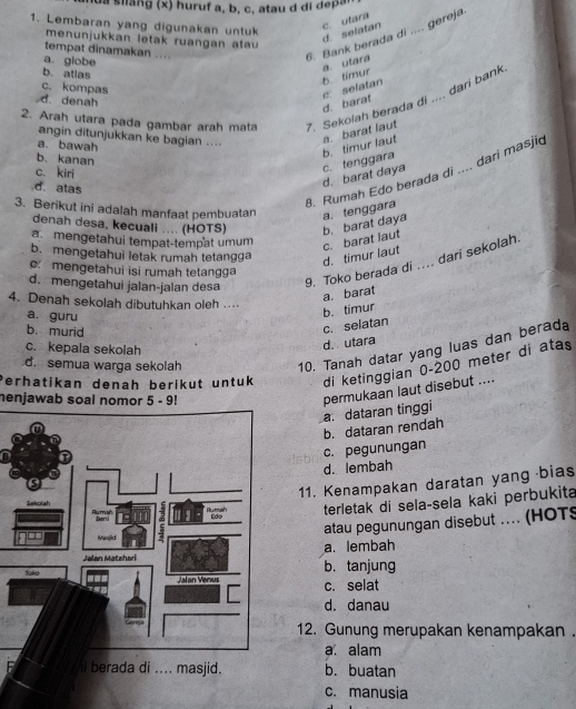 a  silang (x) huruf a, b, c, atau d di dep a .
1. Lembaran yang digunakan untuk
c. utara d. selatan
menunjukkan letak ruangan atau 
tempat dinamakan ....
a. globe
6. Bank berada di .... gereja
b. atlas
b. timur a. utara
c.kompas
c. selatan d. barat
2. Arah utara pada gambar arah mata 7. Sekolah berada di .... dari bank
d. denah
angin ditunjukkan ke bagian ....
a. bawah
b. timur laut a. barat laut
b. kanan
d. barat daya c. tenggara
8. Rumah Edo berada di .... dari masjic
c. kiri
d. atas
3. Berikut ini adalah manfaat pembuatan a. tenggara
denah desa, kecuali .... (HOTS) b. barat daya
a. mengetahui tempat-tempat umum c. barat laut
b. mengetahui letak rumah tetangga
d. timur laut
9. Toko berada di .... dari sekolah.
c. mengetahui isi rumah tetangga
d. mengetahui jalan-jalan desa
a. barat
4. Denah sekolah dibutuhkan oleh .
a. guru
b. timur
b. murid
c. selatan
d. utara
10. Tanah datar yang luas dan berada
c. kepala sekolah
d. semua warga sekolah
Perhatikan denah berikut untuk di ketinggian 0-200 meter di atas
a. dataran tinggi permukaan laut disebut ....
henjawab soal nomor 5 - 9!
b. dataran rendah
c. pegunungan
d. lembah
11. Kenampakan daratan yang bias
terletak di sela-sela kaki perbukita
atau pegunungan disebut .... (HOTS
a. lembah
b. tanjung
c. selat
d. danau
12. Gunung merupakan kenampakan .
a. alam
b. buatan
c. manusia