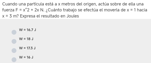 Cuando una partícula está a x metros del origen, actúa sobre de ella una
fuerza F=x^(wedge)2+2xN ¿Cuánto trabajo se efectúa el moverla de x=1 hacia
x=3m ? Expresa el resultado en Joules
W=16.7J
W=18J
W=17.3J
W=16J