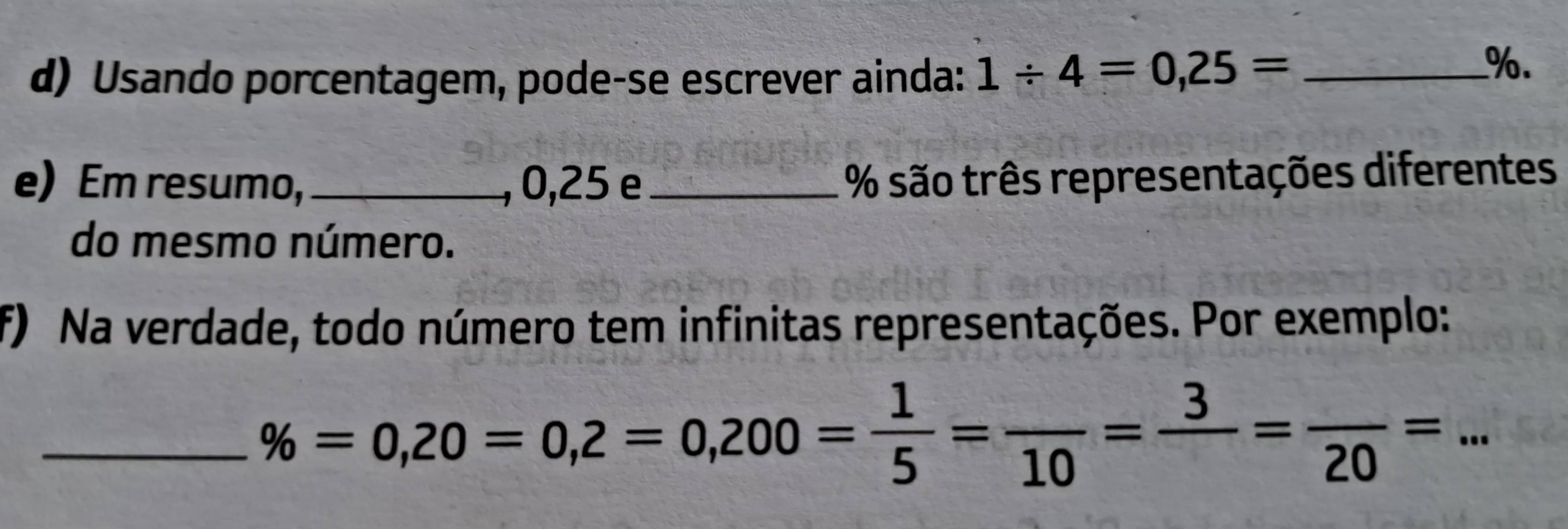 Usando porcentagem, pode-se escrever ainda: 1/ 4=0,25= _ 
%. 
e) Em resumo, _, 0, 25 e _ % são três representações diferentes 
do mesmo número. 
f) Na verdade, todo número tem infinitas representações. Por exemplo: 
_ % =0,20=0,2=0,200= 1/5 =frac 10=frac 3=frac 20=...