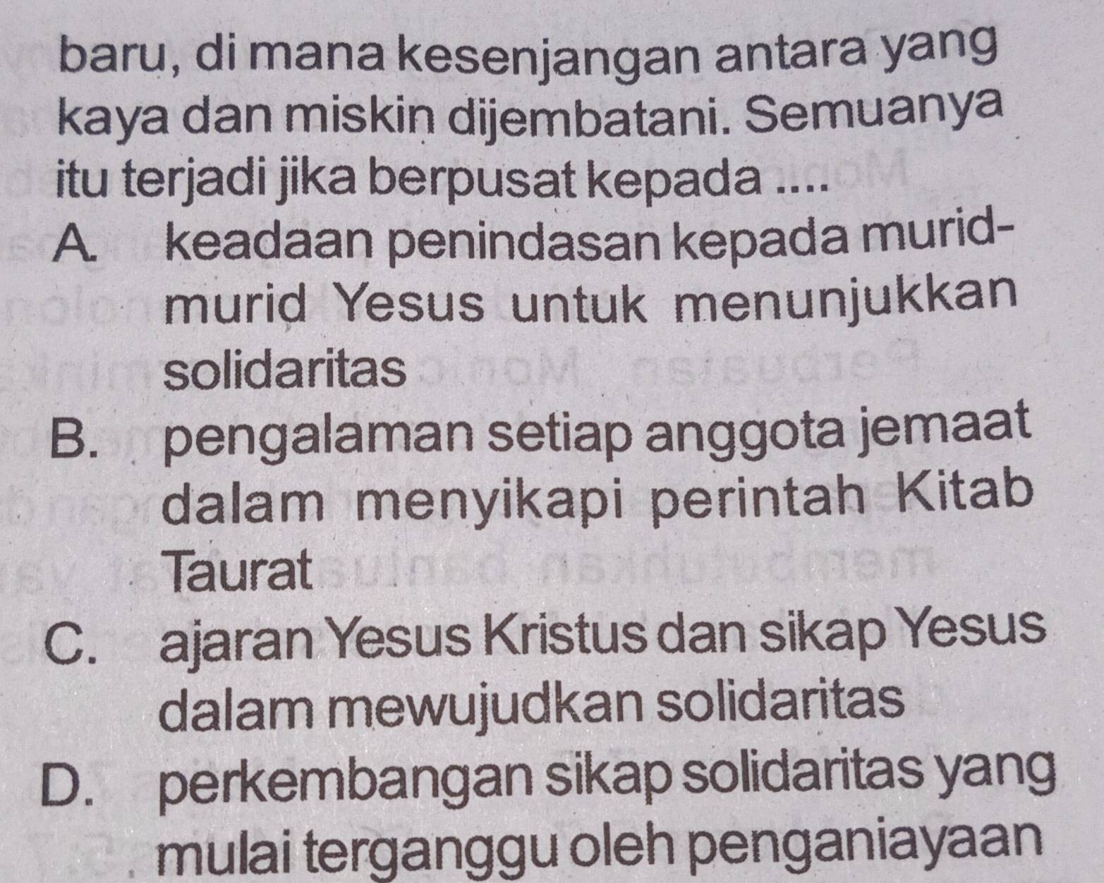 baru, di mana kesenjangan antara yang
kaya dan miskiņ dijembatani. Semuanya
itu terjadi jika berpusat kepada ....
A. keadaan penindasan kepada murid-
murid Yesus untuk menunjukkan
solidaritas
B. pengalaman setiap anggota jemaat
dalam menyikapi perintah Kitab
Taurat
C. ajaran Yesus Kristus dan sikap Yesus
dalam mewujudkan solidaritas
D. perkembangan sikap solidaritas yang
mulai terganggu oleh penganiayaan