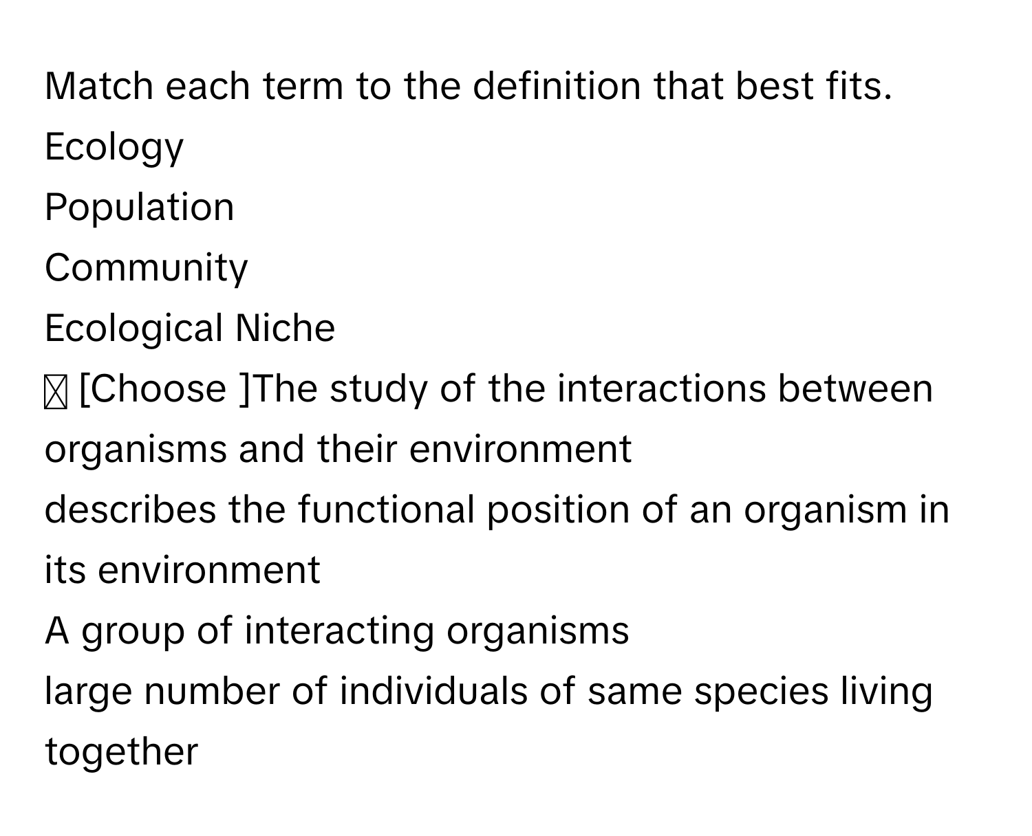 Match each term to the definition that best fits. 
Ecology 
Population 
Community 
Ecological Niche 
✓ [Choose ]The study of the interactions between organisms and their environment 
describes the functional position of an organism in its environment 
A group of interacting organisms 
large number of individuals of same species living together