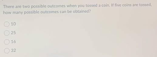 There are two possible outcomes when you tossed a coin. If five coins are tossed,
how many possible outcomes can be obtained?
10
25
16
32