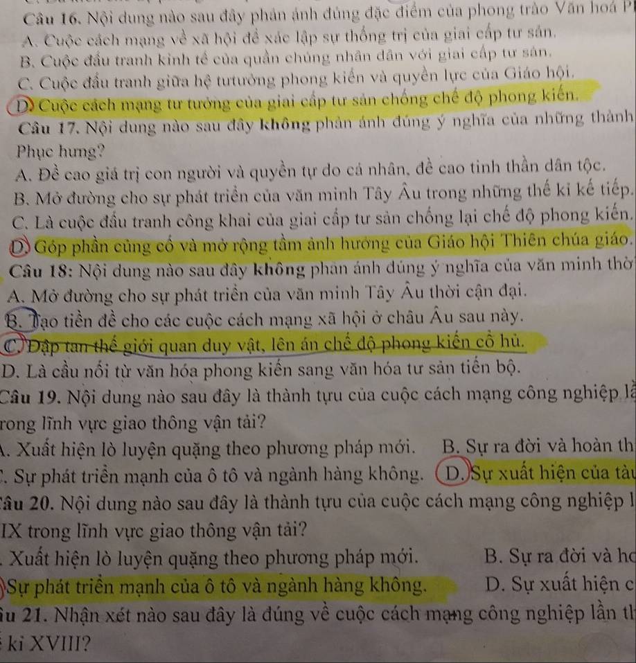 Nội dung nào sau đây phản ánh đủng đặc điểm của phong trào Văn hoá P
A. Cuộc cách mạng về xã hội để xác lập sự thống trị của giai cấp tư sản.
B. Cuộc đầu tranh kinh tế của quần chúng nhân dân với giai cấp tư sán.
C. Cuộc đầu tranh giữa hệ tưtưởng phong kiến và quyền lực của Giáo hội.
D Cuộc cách mạng tư tưởng của giai cấp tư sản chống chế độ phong kiến.
Câu 17. Nội dung nào sau đây không phản ánh đúng ý nghĩa của những thành
Phục hung?
A. Đề cao giá trị con người và quyền tự do cá nhân, đề cao tinh thần dân tộc.
B. Mở đường cho sự phát triển của văn minh Tây Âu trong những thế kỉ kế tiếp.
C. Là cuộc đầu tranh công khai của giai cấp tư sản chống lại chế độ phong kiến.
D Góp phần củng cố và mở rộng tầm ảnh hướng của Giáo hội Thiên chúa giáo.
Câu 18: Nội dung nào sau đây không phan ánh đúng ý nghĩa của văn minh thờ
A. Mở đường cho sự phát triển của văn minh Tây Âu thời cận đại.
B. Tạo tiền đề cho các cuộc cách mạng xã hội ở châu Âu sau này.
C' Đập tan thế giới quan duy vật, lên án chế độ phong kiến cổ hủ.
D. Là cầu nối từ văn hóa phong kiến sang văn hóa tư sản tiến bộ.
Câu 19. Nội dung nào sau đây là thành tựu của cuộc cách mạng công nghiệp là
rong lĩnh vực giao thông vận tải?
A. Xuất hiện lò luyện quặng theo phương pháp mới. B. Sự ra đời và hoàn th
C. Sự phát triển mạnh của ô tô và ngành hàng không. D. Sự xuất hiện của tàu
Xâu 20. Nội dung nào sau đây là thành tựu của cuộc cách mạng công nghiệp là
IX trong lĩnh vực giao thông vận tải?
.  Xuất hiện lò luyện quặng theo phương pháp mới. B. Sự ra đời và ho
)Sự phát triển mạnh của ô tô và ngành hàng không. D. Sự xuất hiện c
Su 21. Nhận xét nào sau đây là đúng về cuộc cách mạng công nghiệp lần th
ki XVIII?