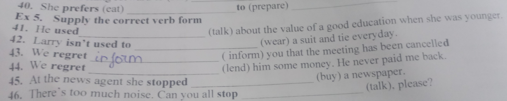 She prefers (eat) _to (prepare)_ 
Ex 5. Supply the correct verb form 
41. He used 
_(talk) about the value of a good education when she was younger. 
42. Larry isn’t used to_ 
(wear) a suit and tie everyday. 
43. We regret 
( inform) you that the meeting has been cancelled 
44. We regret 
_(lend) him some money. He never paid me back. 
45. At the news agent she stopped_ 
(buy) a newspaper. 
(talk), please? 
46. There’s too much noise. Can you all stop_