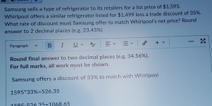 Samsung sells a type of refrigerator to its retallers for a list price of $1,595. 
Whirlpool offers a similar refrigerator listed for $$,499 less a trade discount of 35%. 
What rate of discount must Samsung offer to match Whirlpaol's net price? Round 
answer to 2 decimal places (e.g. 23.45%) 
Paragraph B I u .." 
Round final answer to two decimal places (e.g. 34.56%). 
For full marks, all work must be shown. 
Samsung offers a discount of 33% to match with Whirlpool
1595°33% =526.35
57425=106865