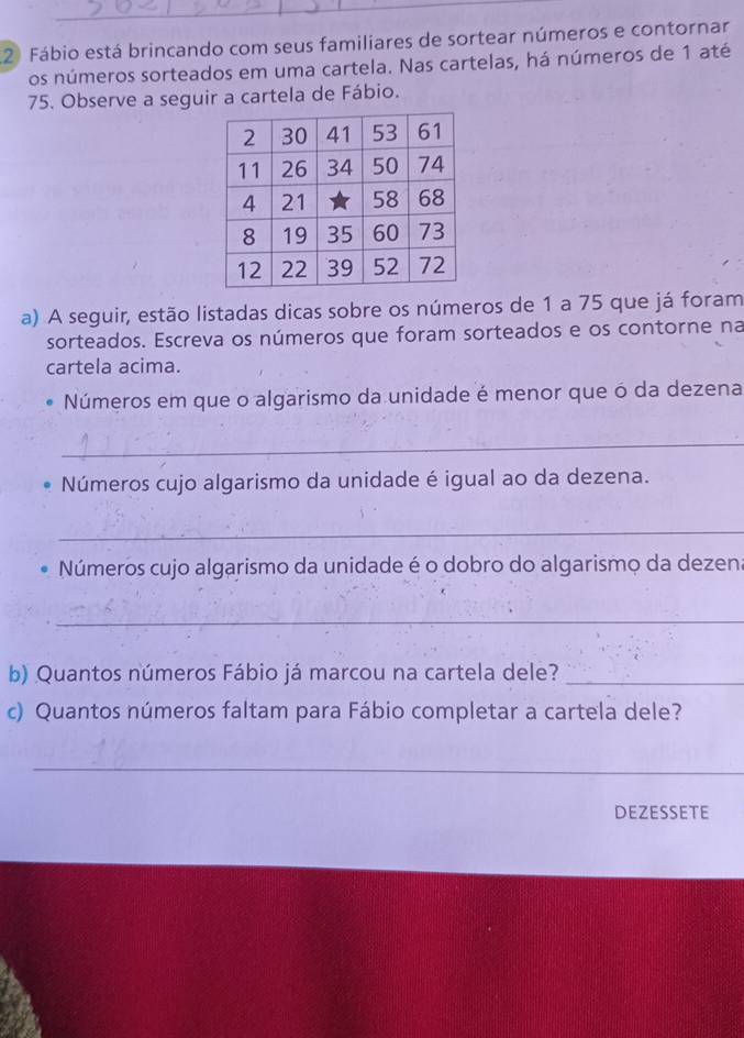 Fábio está brincando com seus familiares de sortear números e contornar 
os números sorteados em uma cartela. Nas cartelas, há números de 1 até
75. Observe a seguir a cartela de Fábio. 
a) A seguir, estão listadas dicas sobre os números de 1 a 75 que já foram 
sorteados. Escreva os números que foram sorteados e os contorne na 
cartela acima. 
Números em que o algarismo da unidade é menor que ó da dezena 
_ 
Números cujo algarismo da unidade é igual ao da dezena. 
_ 
Números cujo algarismo da unidade é o dobro do algarismo da dezen. 
_ 
b) Quantos números Fábio já marcou na cartela dele?_ 
c) Quantos números faltam para Fábio completar a cartela dele? 
_ 
DEZESSETE