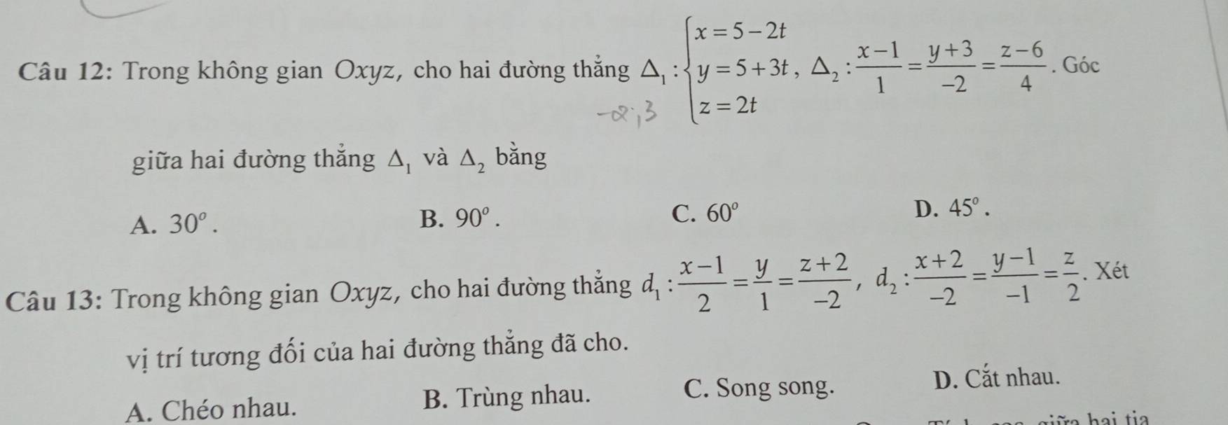 Trong không gian Oxyz, cho hai đường thẳng △ _1:beginarrayl x=5-2t y=5+3t,△ _2: (x-1)/1 = (y+3)/-2 = (z-6)/4  z=2tendarray.. Góc
giữa hai đường thắng △ _1 và △ _2 bǎng
A. 30^o.
B. 90°. C. 60° D. 45°. 
Câu 13: Trong không gian Oxyz, cho hai đường thắng d_1: (x-1)/2 = y/1 = (z+2)/-2 , d_2: (x+2)/-2 = (y-1)/-1 = z/2 . Xét
vị trí tương đối của hai đường thẳng đã cho.
D. Cắt nhau.
A. Chéo nhau. B. Trùng nhau.
C. Song song.