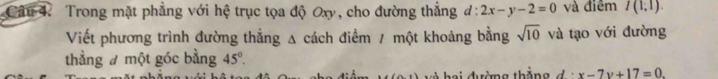 Trong mặt phẳng với hệ trục tọa độ Oxy, cho đường thắng d:2x-y-2=0 và điểm I(1;1). 
Viết phương trình đường thẳng Δ cách điểm / một khoảng bằng sqrt(10) và tạo với đường 
thẳng đ một góc bằng 45°.
(1,1) và h ai đường thắng đ x-7y+17=0.