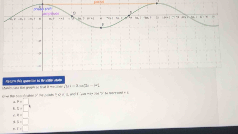 peried 
Return this question to its initial state 
Manipulate the graph so that it matches f(x)=2cos (3x-3π ), 
Give the coordinates of the points P, Q, R, S, and T (you may use 'pi’ to represent π ): 
8. P=□
b. a=□°
6. R=□
o. S=□
θ. T=□