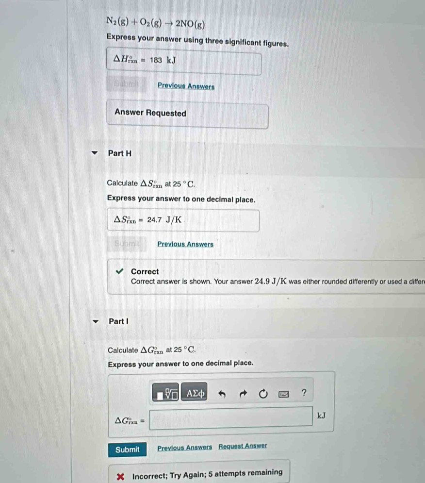 N_2(g)+O_2(g)to 2NO(g)
Express your answer using three significant figures.
△ H_(rxn)°=183kJ
Previous Answers 
Answer Requested 
Part H 
Calculate △ S_(rxn)° at 25°C. 
Express your answer to one decimal place.
△ S_(rxn)°=24.7J/K
Submit Previous Answers 
Correct 
Correct answer is shown. Your answer 24.9 J/K was either rounded differently or used a differ 
Part I 
Calculate △ G_(rxn)° at 25°C. 
Express your answer to one decimal place.
Asumlimits d h
?
kJ
△ G_(rxn)°=
Submit Previous Answers Request Answer 
Incorrect; Try Again; 5 attempts remaining