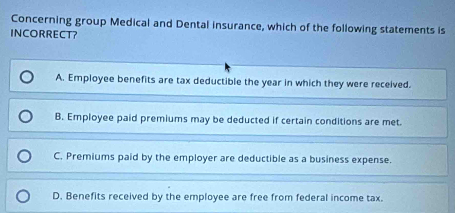 Concerning group Medical and Dental insurance, which of the following statements is
INCORRECT?
A. Employee benefits are tax deductible the year in which they were received.
B. Employee paid premiums may be deducted if certain conditions are met.
C. Premiums paid by the employer are deductible as a business expense.
D. Benefits received by the employee are free from federal income tax.